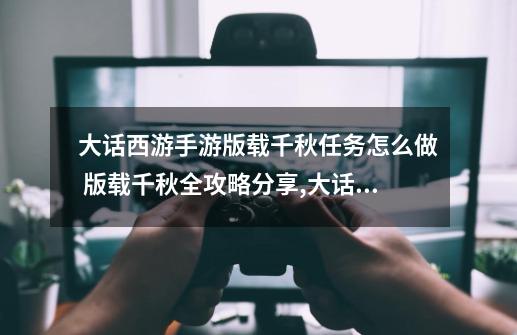 大话西游手游版载千秋任务怎么做 版载千秋全攻略分享,大话版载千秋攻略-第1张-游戏资讯-龙启网络