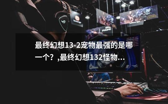 最终幻想13-2宠物最强的是哪一个?,最终幻想132怪物图鉴-第1张-游戏资讯-龙启网络