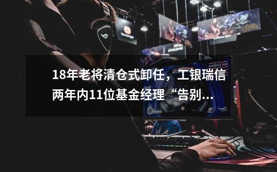 18年老将清仓式卸任,工银瑞信两年内11位基金经理“告别”,背后究竟何原因?-第1张-游戏资讯-龙启网络