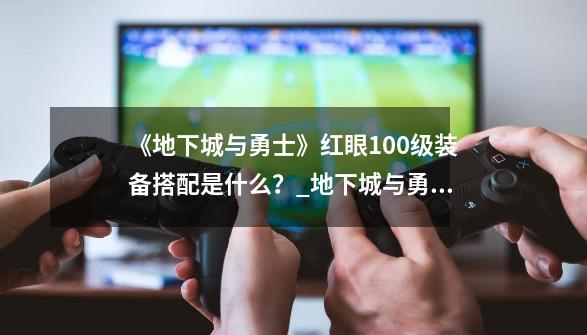 《地下城与勇士》红眼100级装备搭配是什么?_地下城与勇士狂战士毕业装备-第1张-游戏资讯-龙启网络