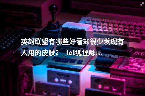 英雄联盟有哪些好看却很少发现有人用的皮肤?_lol狐狸哪个皮肤最好-第1张-游戏资讯-龙启网络