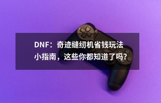 DNF:奇迹缝纫机省钱玩法小指南,这些你都知道了吗?-第1张-游戏资讯-龙启网络