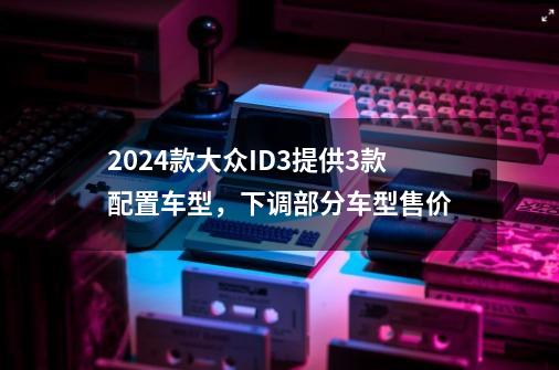2024款大众ID.3提供3款配置车型,下调部分车型售价-第1张-游戏资讯-龙启网络