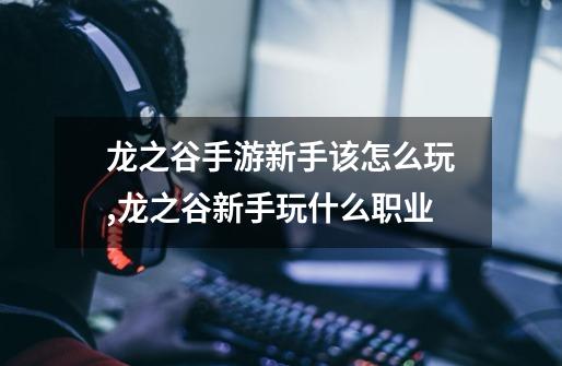 龙之谷手游新手该怎么玩,龙之谷新手玩什么职业-第1张-游戏资讯-龙启网络