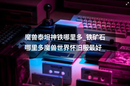 魔兽泰坦神铁哪里多_铁矿石哪里多魔兽世界怀旧服最好-第1张-游戏资讯-龙启网络