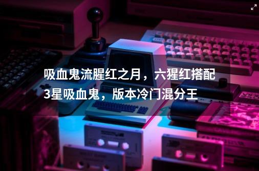 吸血鬼流腥红之月,六猩红搭配3星吸血鬼,版本冷门混分王-第1张-游戏资讯-龙启网络