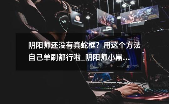阴阳师还没有真蛇框？用这个方法自己单刷都行啦_阴阳师小黑怎么打-第1张-游戏资讯-龙启网络