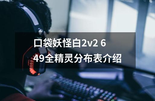 口袋妖怪白2v2 649全精灵分布表介绍-第1张-游戏资讯-龙启网络