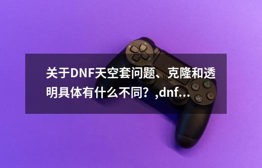 关于DNF天空套问题、克隆和透明具体有什么不同?,dnf透明装扮升级券哪里买的-第1张-游戏资讯-龙启网络
