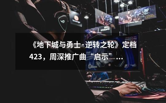 《地下城与勇士·逆转之轮》定档4.23,周深推广曲“启示”上线-第1张-游戏资讯-龙启网络
