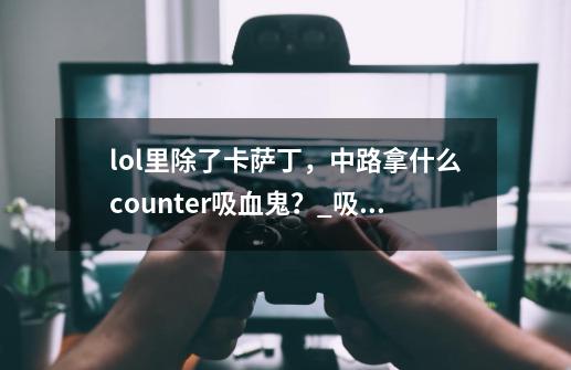 lol里除了卡萨丁,中路拿什么counter吸血鬼?_吸血鬼solo男刀攻略-第1张-游戏资讯-龙启网络
