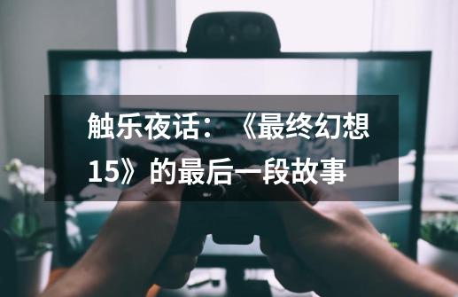 触乐夜话:《最终幻想15》的最后一段故事-第1张-游戏资讯-龙启网络