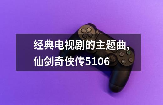 经典电视剧的主题曲,仙剑奇侠传5106-第1张-游戏资讯-龙启网络