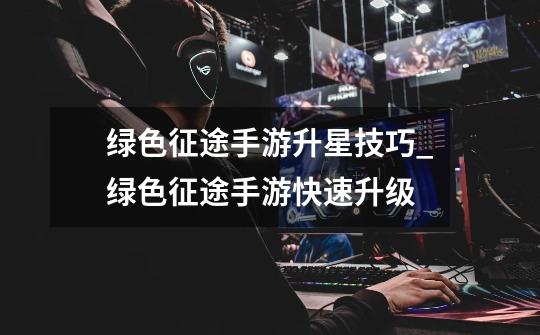 绿色征途手游升星技巧_绿色征途手游快速升级-第1张-游戏资讯-龙启网络