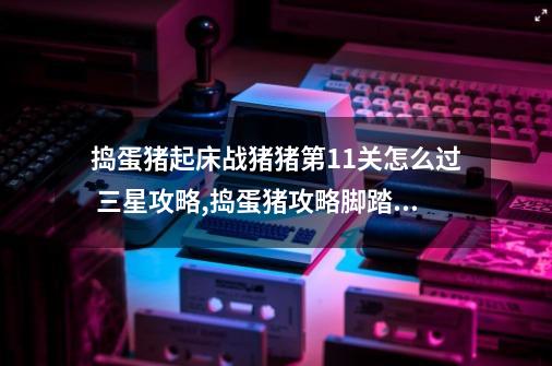 捣蛋猪起床战猪猪第11关怎么过 三星攻略,捣蛋猪攻略脚踏实地-第1张-游戏资讯-龙启网络