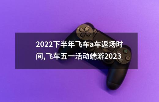 2022下半年飞车a车返场时间,飞车五一活动端游2023-第1张-游戏资讯-龙启网络