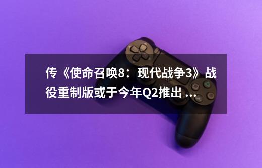 传《使命召唤8:现代战争3》战役重制版或于今年Q2推出 索尼独占1个月-第1张-游戏资讯-龙启网络
