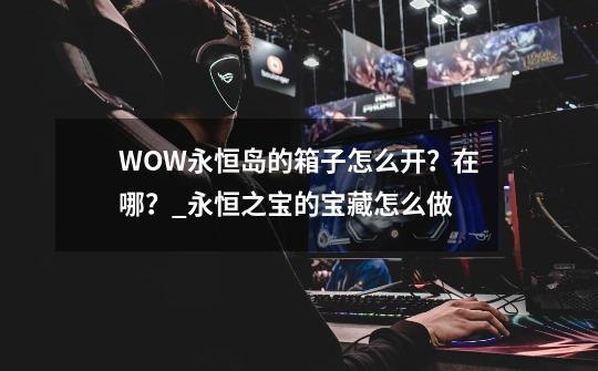WOW永恒岛的箱子怎么开?在哪?_永恒之宝的宝藏怎么做-第1张-游戏资讯-龙启网络