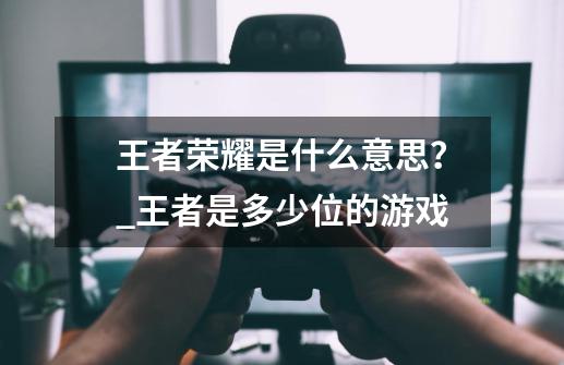 王者荣耀是什么意思?_王者是多少位的游戏-第1张-游戏资讯-龙启网络