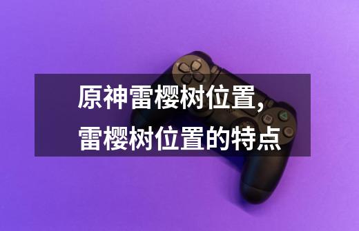 原神雷樱树位置,雷樱树位置的特点-第1张-游戏资讯-龙启网络
