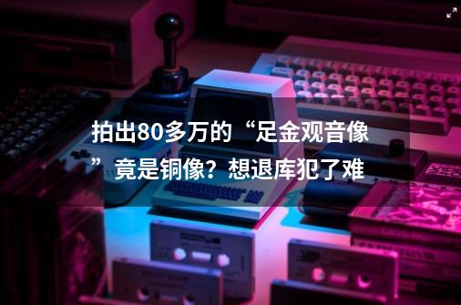 拍出80多万的“足金观音像”竟是铜像?想退库犯了难-第1张-游戏资讯-龙启网络