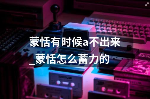 蒙恬有时候a不出来_蒙恬怎么蓄力的-第1张-游戏资讯-龙启网络