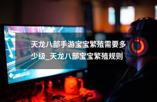 天龙八部手游宝宝繁殖需要多少级_天龙八部宝宝繁殖规则-第1张-游戏资讯-龙启网络