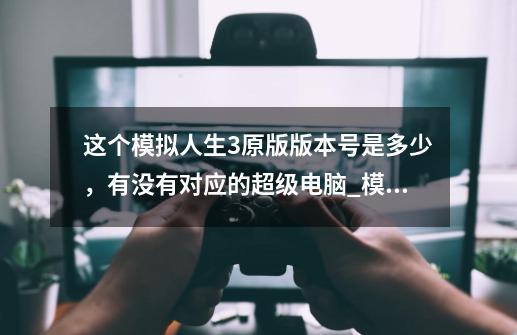 这个模拟人生3原版版本号是多少,有没有对应的超级电脑_模拟人生3世界冒险版本号-第1张-游戏资讯-龙启网络