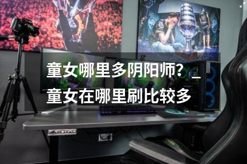 童女哪里多阴阳师?_童女在哪里刷比较多-第1张-游戏资讯-龙启网络