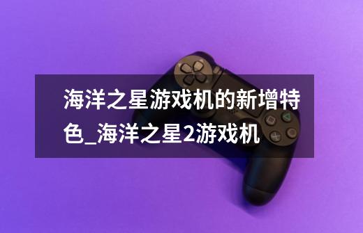 海洋之星游戏机的新增特色_海洋之星2游戏机-第1张-游戏资讯-龙启网络