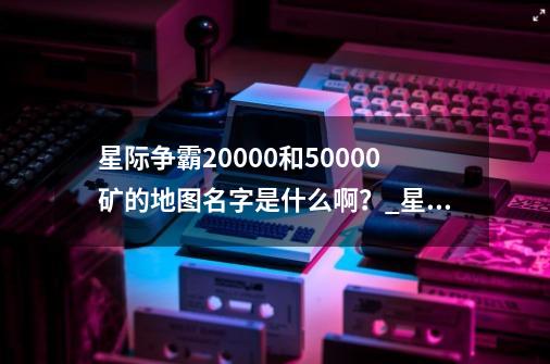星际争霸20000和50000矿的地图名字是什么啊?_星际争霸2地图无限矿地图包-第1张-游戏资讯-龙启网络