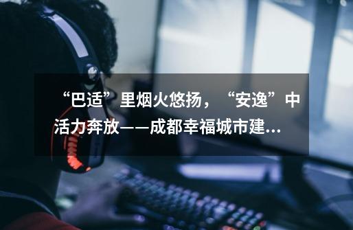 “巴适”里烟火悠扬,“安逸”中活力奔放——成都幸福城市建设观察-第1张-游戏资讯-龙启网络