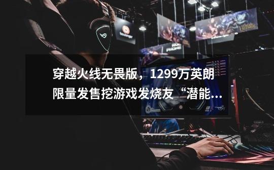穿越火线无畏版,12.99万英朗限量发售挖游戏发烧友“潜能”!-第1张-游戏资讯-龙启网络