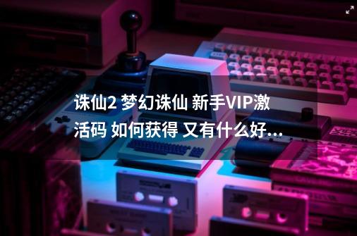 诛仙2 梦幻诛仙 新手VIP激活码 如何获得 又有什么好处?_梦幻诛仙2邀请id在哪里看-第1张-游戏资讯-龙启网络