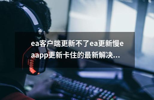 ea客户端更新不了/ea更新慢/eaapp更新卡住的最新解决办法-第1张-游戏资讯-龙启网络