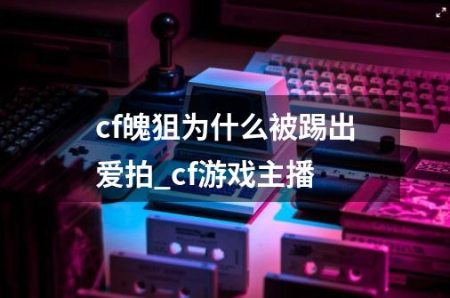 cf魄狙为什么被踢出爱拍?_cf游戏主播-第1张-游戏资讯-龙启网络