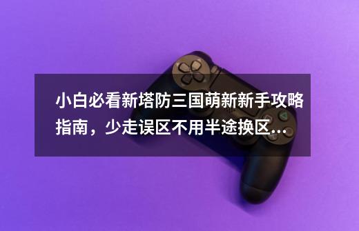 小白必看新塔防三国萌新新手攻略指南,少走误区不用半途换区换号-第1张-游戏资讯-龙启网络