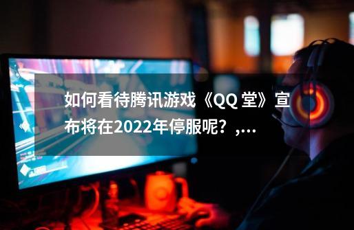 如何看待腾讯游戏《QQ 堂》宣布将在2022年停服呢?,腾讯qq游戏还能玩吗-第1张-游戏资讯-龙启网络