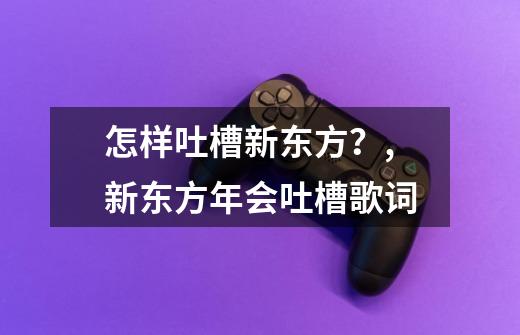 怎样吐槽新东方?,新东方年会吐槽歌词-第1张-游戏资讯-龙启网络