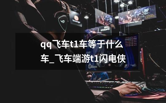 qq飞车t1车等于什么车_飞车端游t1闪电侠-第1张-游戏资讯-龙启网络