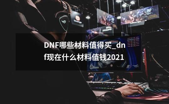 DNF哪些材料值得买_dnf现在什么材料值钱2021-第1张-游戏资讯-龙启网络