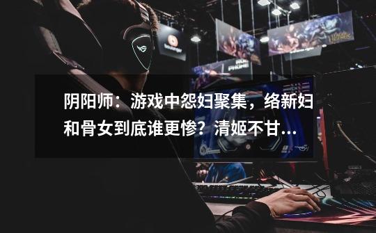 阴阳师:游戏中怨妇聚集,络新妇和骨女到底谁更惨?清姬不甘示弱-第1张-游戏资讯-龙启网络