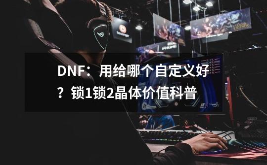 DNF:用给哪个自定义好?锁1锁2晶体价值科普-第1张-游戏资讯-龙启网络