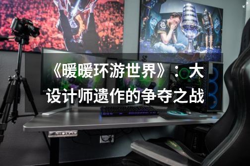 《暖暖环游世界》:大设计师遗作的争夺之战-第1张-游戏资讯-龙启网络