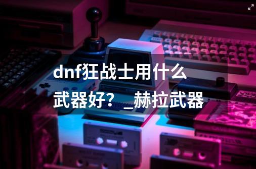 dnf狂战士用什么武器好?_赫拉武器-第1张-游戏资讯-龙启网络