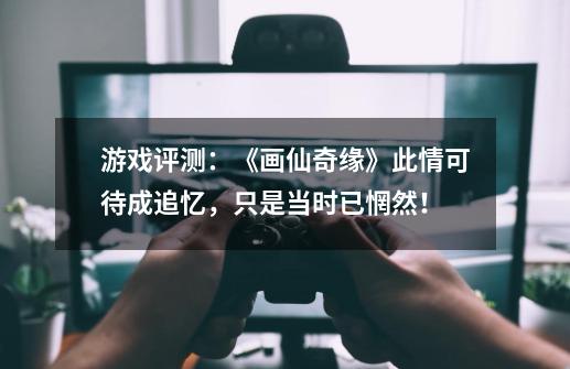 游戏评测：《画仙奇缘》此情可待成追忆，只是当时已惘然！-第1张-游戏资讯-龙启网络