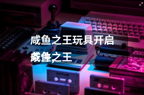 咸鱼之王玩具开启条件,
咸鱼之王-第1张-游戏资讯-龙启网络