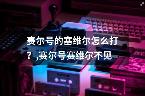赛尔号的塞维尔怎么打?,赛尔号赛维尔不见-第1张-游戏资讯-龙启网络