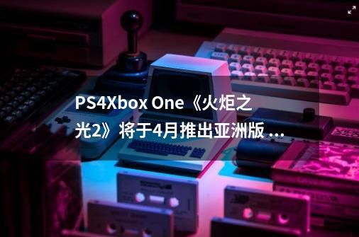 PS4/Xbox One《火炬之光2》将于4月推出亚洲版 支持中文字幕-第1张-游戏资讯-龙启网络