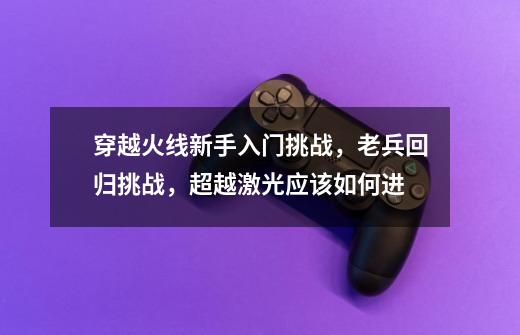 穿越火线新手入门挑战,老兵回归挑战,超越激光应该如何进...-第1张-游戏资讯-龙启网络